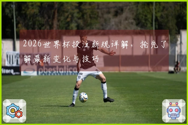2026世界杯投注新规详解，抢先了解最新变化与技巧