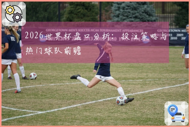 2026世界杯盘口分析：投注策略与热门球队前瞻
